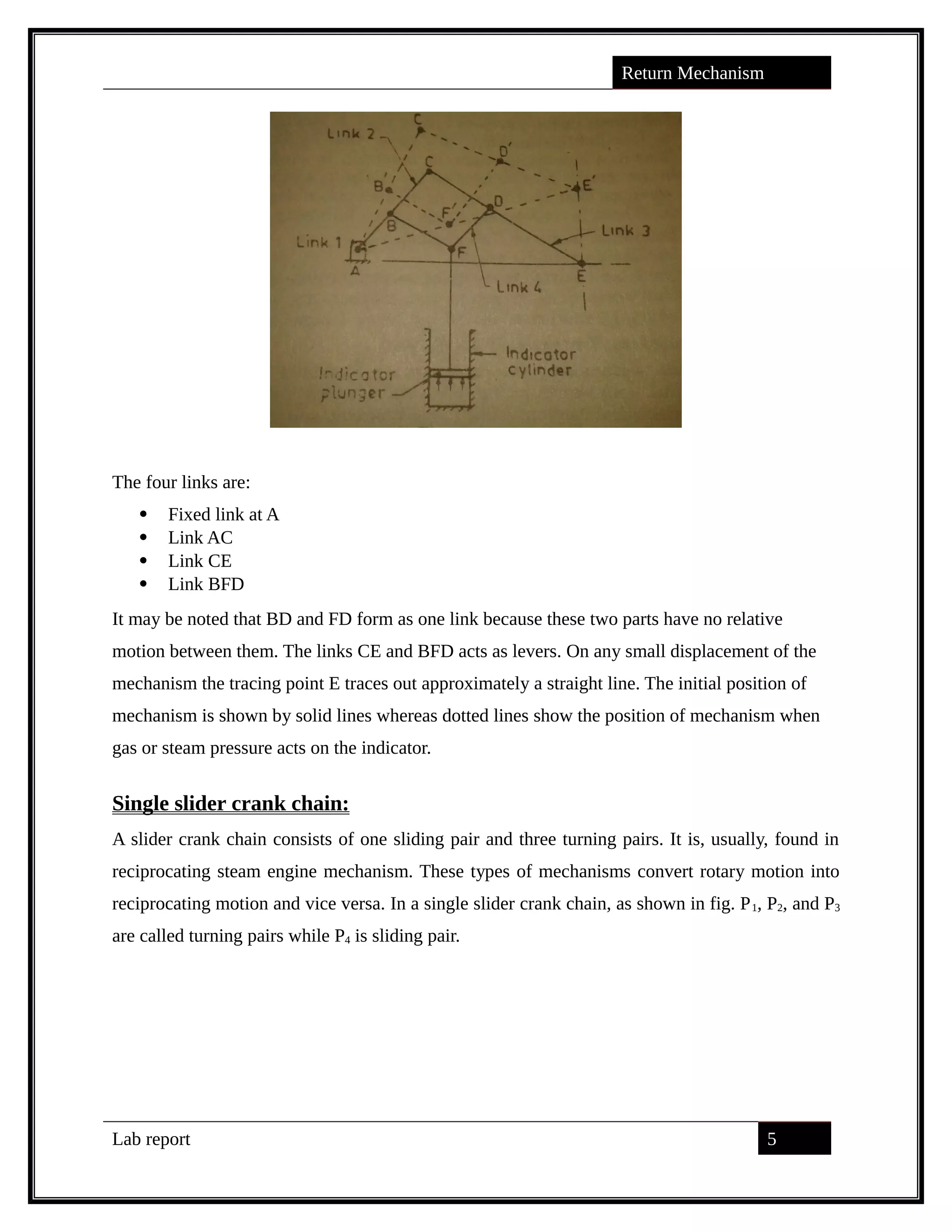 Return Mechanism
The four links are:
 Fixed link at A
 Link AC
 Link CE
 Link BFD
It may be noted that BD and FD form as one link because these two parts have no relative
motion between them. The links CE and BFD acts as levers. On any small displacement of the
mechanism the tracing point E traces out approximately a straight line. The initial position of
mechanism is shown by solid lines whereas dotted lines show the position of mechanism when
gas or steam pressure acts on the indicator.
Single slider crank chain:
A slider crank chain consists of one sliding pair and three turning pairs. It is, usually, found in
reciprocating steam engine mechanism. These types of mechanisms convert rotary motion into
reciprocating motion and vice versa. In a single slider crank chain, as shown in fig. P1, P2, and P3
are called turning pairs while P4 is sliding pair.
Lab report 5
saif alden ali
saif alden ali
saif alden ali
 