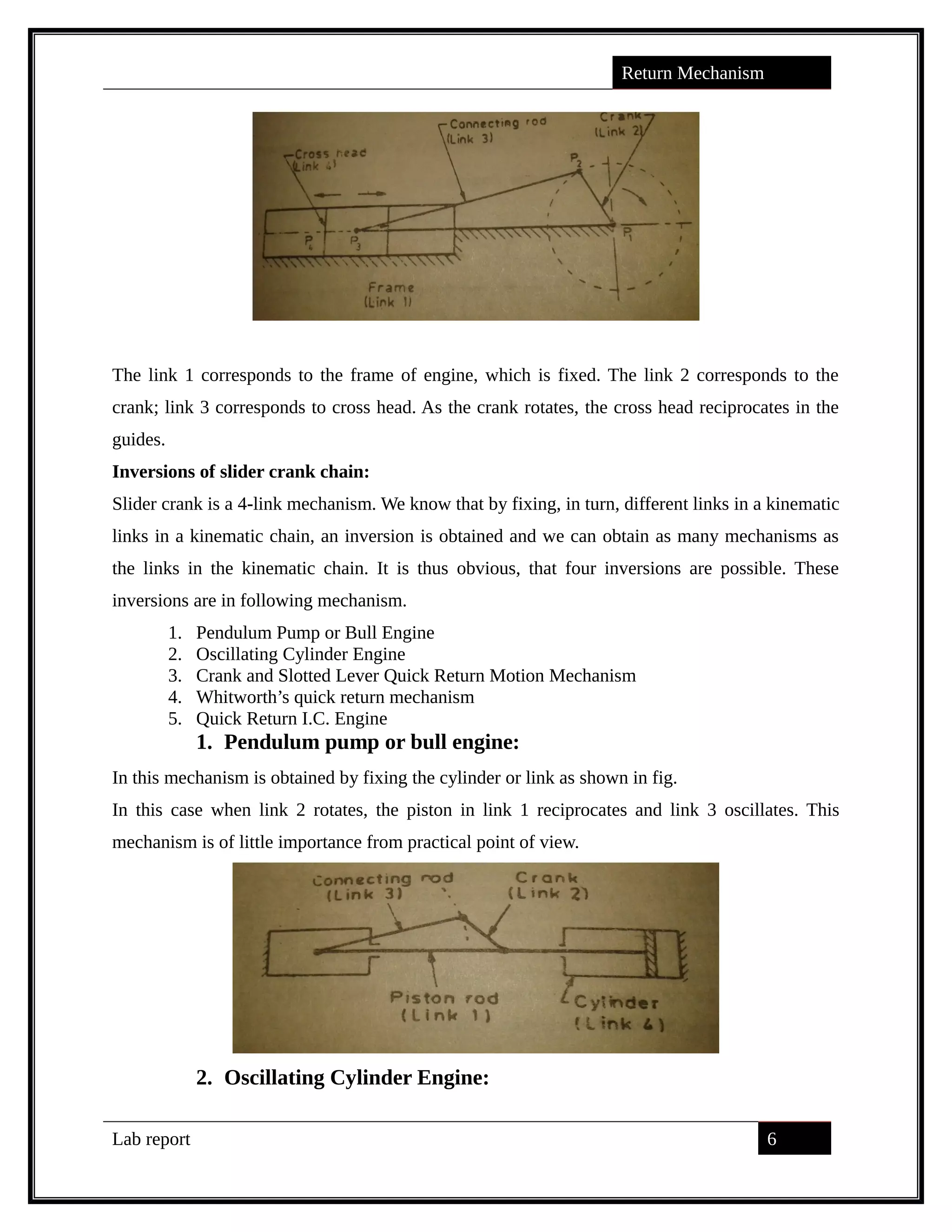 Return Mechanism
The link 1 corresponds to the frame of engine, which is fixed. The link 2 corresponds to the
crank; link 3 corresponds to cross head. As the crank rotates, the cross head reciprocates in the
guides.
Inversions of slider crank chain:
Slider crank is a 4-link mechanism. We know that by fixing, in turn, different links in a kinematic
links in a kinematic chain, an inversion is obtained and we can obtain as many mechanisms as
the links in the kinematic chain. It is thus obvious, that four inversions are possible. These
inversions are in following mechanism.
1. Pendulum Pump or Bull Engine
2. Oscillating Cylinder Engine
3. Crank and Slotted Lever Quick Return Motion Mechanism
4. Whitworth’s quick return mechanism
5. Quick Return I.C. Engine
1. Pendulum pump or bull engine:
In this mechanism is obtained by fixing the cylinder or link as shown in fig.
In this case when link 2 rotates, the piston in link 1 reciprocates and link 3 oscillates. This
mechanism is of little importance from practical point of view.
2. Oscillating Cylinder Engine:
Lab report 6
saif alden ali
saif alden ali
saif alden ali
 