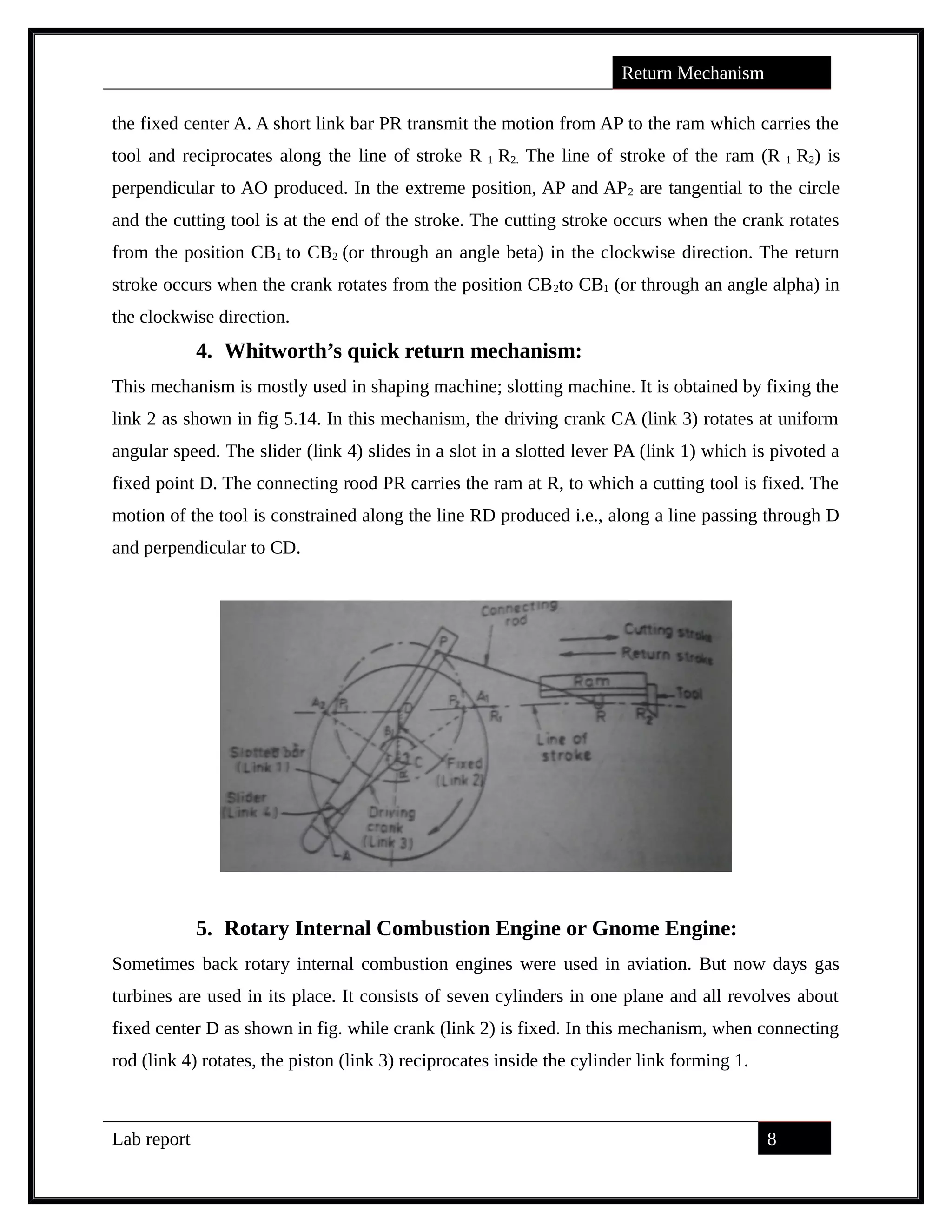 Return Mechanism
the fixed center A. A short link bar PR transmit the motion from AP to the ram which carries the
tool and reciprocates along the line of stroke R 1 R2. The line of stroke of the ram (R 1 R2) is
perpendicular to AO produced. In the extreme position, AP and AP2 are tangential to the circle
and the cutting tool is at the end of the stroke. The cutting stroke occurs when the crank rotates
from the position CB1 to CB2 (or through an angle beta) in the clockwise direction. The return
stroke occurs when the crank rotates from the position CB2to CB1 (or through an angle alpha) in
the clockwise direction.
4. Whitworth’s quick return mechanism:
This mechanism is mostly used in shaping machine; slotting machine. It is obtained by fixing the
link 2 as shown in fig 5.14. In this mechanism, the driving crank CA (link 3) rotates at uniform
angular speed. The slider (link 4) slides in a slot in a slotted lever PA (link 1) which is pivoted a
fixed point D. The connecting rood PR carries the ram at R, to which a cutting tool is fixed. The
motion of the tool is constrained along the line RD produced i.e., along a line passing through D
and perpendicular to CD.
5. Rotary Internal Combustion Engine or Gnome Engine:
Sometimes back rotary internal combustion engines were used in aviation. But now days gas
turbines are used in its place. It consists of seven cylinders in one plane and all revolves about
fixed center D as shown in fig. while crank (link 2) is fixed. In this mechanism, when connecting
rod (link 4) rotates, the piston (link 3) reciprocates inside the cylinder link forming 1.
Lab report 8
saif alden ali
saif alden ali
saif alden ali
 