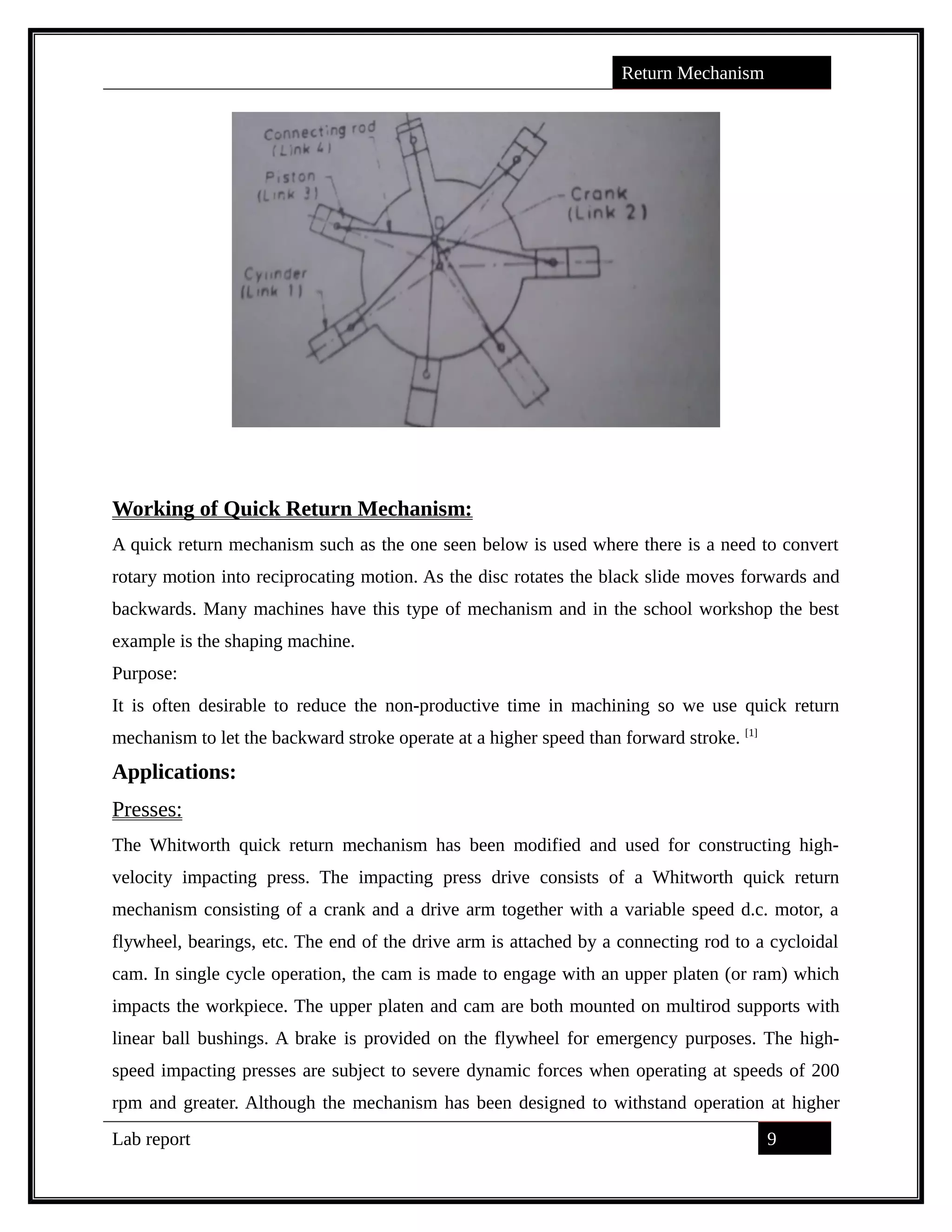 Return Mechanism
Working of Quick Return Mechanism:
A quick return mechanism such as the one seen below is used where there is a need to convert
rotary motion into reciprocating motion. As the disc rotates the black slide moves forwards and
backwards. Many machines have this type of mechanism and in the school workshop the best
example is the shaping machine.
Purpose:
It is often desirable to reduce the non-productive time in machining so we use quick return
mechanism to let the backward stroke operate at a higher speed than forward stroke. [1]
Applications:
Presses:
The Whitworth quick return mechanism has been modified and used for constructing high-
velocity impacting press. The impacting press drive consists of a Whitworth quick return
mechanism consisting of a crank and a drive arm together with a variable speed d.c. motor, a
flywheel, bearings, etc. The end of the drive arm is attached by a connecting rod to a cycloidal
cam. In single cycle operation, the cam is made to engage with an upper platen (or ram) which
impacts the workpiece. The upper platen and cam are both mounted on multirod supports with
linear ball bushings. A brake is provided on the flywheel for emergency purposes. The high-
speed impacting presses are subject to severe dynamic forces when operating at speeds of 200
rpm and greater. Although the mechanism has been designed to withstand operation at higher
Lab report 9
saif alden ali
saif alden ali
saif alden ali
 