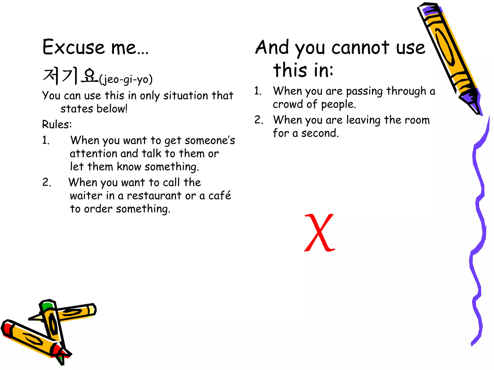 Excuse me…
저기요(jeo-gi-yo)
You can use this in only situation that
states below!
Rules:
1. When you want to get someone’s
attention and talk to them or
let them know something.
2. When you want to call the
waiter in a restaurant or a café
to order something.
And you cannot use
this in:
1. When you are passing through a
crowd of people.
2. When you are leaving the room
for a second.
X
 