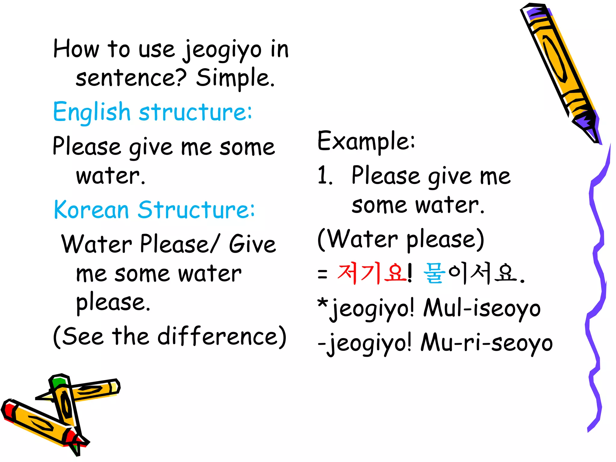How to use jeogiyo in
sentence? Simple.
English structure:
Please give me some
water.
Korean Structure:
Water Please/ Give
me some water
please.
(See the difference)
Example:
1. Please give me
some water.
(Water please)
= 저기요! 물이서요.
*jeogiyo! Mul-iseoyo
-jeogiyo! Mu-ri-seoyo
 