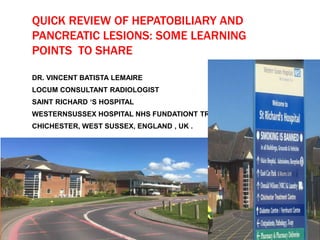 QUICK REVIEW OF HEPATOBILIARY AND
PANCREATIC LESIONS: SOME LEARNING
POINTS TO SHARE
DR. VINCENT BATISTA LEMAIRE
LOCUM CONSULTANT RADIOLOGIST
SAINT RICHARD ‘S HOSPITAL
WESTERNSUSSEX HOSPITAL NHS FUNDATIONT TRUST
CHICHESTER, WEST SUSSEX, ENGLAND , UK .
 