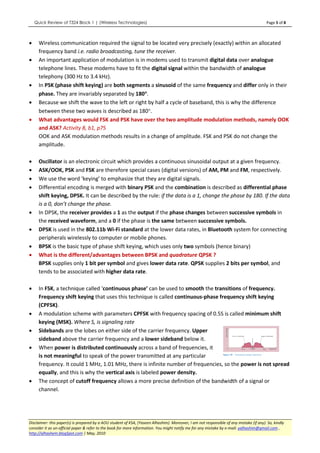 Quick Review of T324 Block 1 | (Wireless Technologies)                                                                               Page 5 of 8



•     Wireless communication required the signal to be located very precisely (exactly) within an allocated
      frequency band i.e. radio broadcasting, tune the receiver.
•     An important application of modulation is in modems used to transmit digital data over analogue
      telephone lines. These modems have to fit the digital signal within the bandwidth of analogue
      telephony (300 Hz to 3.4 kHz).
•     In PSK (phase shift keying) are both segments a sinusoid of the same frequency and differ only in their
      phase. They are invariably separated by 180°.°
•     Because we shift the wave to the left or right by half a cycle of baseband, this is why the difference
      between these two waves is described as 180°.
•     What advantages would FSK and PSK have over the two amplitude modulation methods, namely OOK
      and ASK? Activity 8, b1, p75
      OOK and ASK modulation methods results in a change of amplitude. FSK and PSK do not change the
      amplitude.

•     Oscillator is an electronic circuit which provides a continuous sinusoidal output at a given frequency.
•     ASK/OOK, PSK and FSK are therefore special cases (digital versions) of AM, PM and FM, respectively.
•     We use the word ‘keying’ to emphasize that they are digital signals.
•     Differential encoding is merged with binary PSK and the combination is described as differential phase
      shift keying, DPSK. It can be described by the rule: if the data is a 1, change the phase by 180. If the data
      is a 0, don’t change the phase.
•     In DPSK, the receiver provides a 1 as the output if the phase changes between successive symbols in
      the received waveform, and a 0 if the phase is the same between successive symbols.
•     DPSK is used in the 802.11b Wi-Fi standard at the lower data rates, in Bluetooth system for connecting
      peripherals wirelessly to computer or mobile phones.
•     BPSK is the basic type of phase shift keying, which uses only two symbols (hence binary)
•     What is the different/advantages between BPSK and quadrature QPSK ?
      BPSK supplies only 1 bit per symbol and gives lower data rate. QPSK supplies 2 bits per symbol, and
      tends to be associated with higher data rate.

•     In FSK, a technique called ‘continuous phase’ can be used to smooth the transitions of frequency.
      Frequency shift keying that uses this technique is called continuous-phase frequency shift keying
      (CPFSK).
•     A modulation scheme with parameters CPFSK with frequency spacing of 0.5S is called minimum shift
      keying (MSK). Where S, is signaling rate
•     Sidebands are the lobes on either side of the carrier frequency. Upper
      sideband above the carrier frequency and a lower sideband below it.
•     When power is distributed continuously across a band of frequencies, it
      is not meaningful to speak of the power transmitted at any particular
      frequency. It could 1 MHz, 1.01 MHz, there is infinite number of frequencies, so the power is not spread
      equally, and this is why the vertical axis is labeled power density.
•     The concept of cutoff frequency allows a more precise definition of the bandwidth of a signal or
      channel.




Disclaimer: this paper(s) is prepared by a AOU student of KSA, (Yaseen Alhashim). Moreover, I am not responsible of any mistake (if any). So, kindly
consider it as un-official paper & refer to the book for more information. You might notify me for any mistake by e-mail: yalhashim@gmail.com ,
http://alhashem.blogSpot.com | May, 2010
 