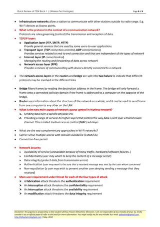 Quick Review of T324 Block 1 | (Wireless Technologies)                                                                               Page 8 of 8



•     Infrastructure networks allow a station to communicate with other stations outside its radio range. E.g.
      Wi-Fi devices as Access points.
•     What is the protocol in the context of a communication network?
      Protocols are rules governing (control) the transmission and reception of data.
•     TCP/IP layers
      o Application layer (FTP, SMTP, HTTP)
          Provide general services that are used by some users-to-user applications
      o Transport layer (TCP connection-oriented, UDP connectionless)
          Provides services related to end-to-end connection and that are independent of the types of network
      o Internet layer (IP connectionless)
          Managing the routing and forwarding of data across network
      o Network access layer (PPP)
          Provides a means of communicating with devices directly connected to a network

•     The network access layers in the routers and bridge are split into two halves to indicate that different
      protocols may be involved in the different links

•     Bridge filters frames by reading the destination address in the frame. The bridge will only forward a
      frame onto a connected collision domain if the frame is addressed to a computer on the opposite of the
      bridge.
•     Router uses information about the structure of the network as a whole, and it can be used to send frame
      from one computer to any other on the LAN.
•     What is the two main aspect of network access control in Warless network?
      1. Sending data over a specific physical link
      2. Providing a range of services to higher layers that control the way data is sent over a transmission
          channel. This is called medium access control (MAC) sub-layer.

•     What are the two complementary approaches in Wi-Fi networks?
•     Carrier sense multiple access with collision avoidance (CSMA/CA)
•     Connection-free period

•     Network Security
      » Availability of service (unavailable because of heavy traffic, hardware/software failures..)
      » Confidentiality (user may which to keep the content of a message secret)
      » Data integrity (protect data from transmission errors)
      » Authentication (user may want to be sure that a received message was sent by the user whom concerned
      » Non-repudiation (a user may wish to prevent another user denying sending a message that they
         received)
•     Main user requirement under threat for each of the four types of attack
         A fabrication attack threatens the authentication requirement
         An interception attack threatens the confidentiality requirement
         An interruption attack threatens the availability requirement
         An modification attack threatens the data integrity requirement




Disclaimer: this paper(s) is prepared by a AOU student of KSA, (Yaseen Alhashim). Moreover, I am not responsible of any mistake (if any). So, kindly
consider it as un-official paper & refer to the book for more information. You might notify me for any mistake by e-mail: yalhashim@gmail.com ,
http://alhashem.blogSpot.com | May, 2010
 