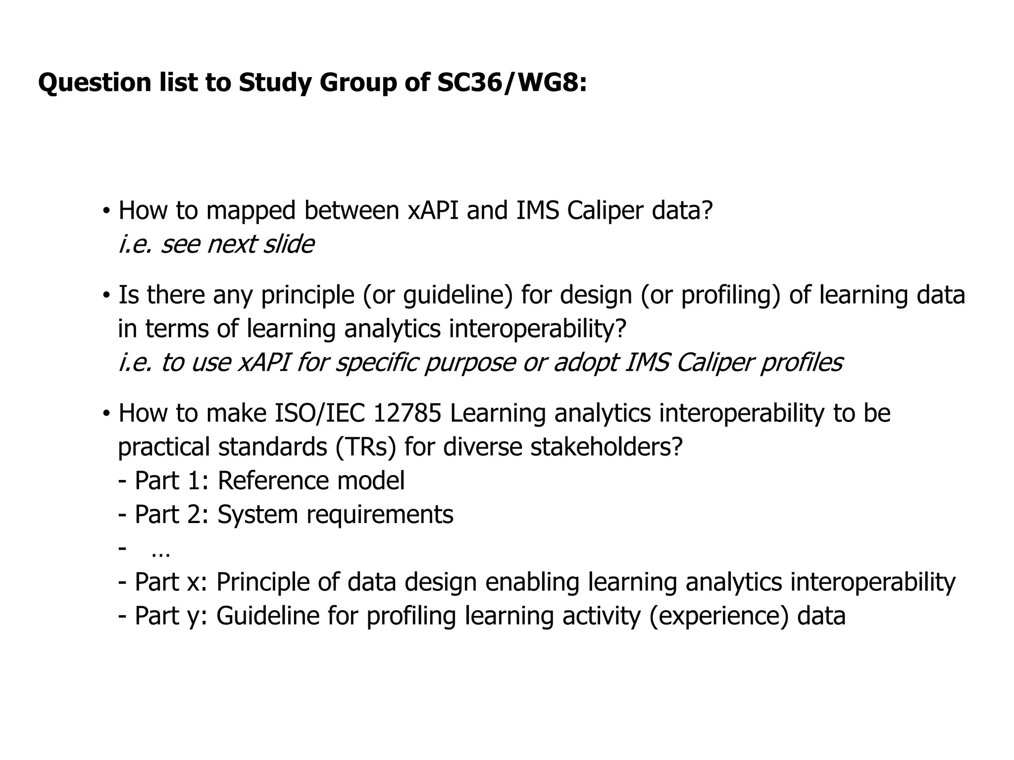 •  How to mapped between xAPI and IMS Caliper data?
i.e. see next slide
•  Is there any principle (or guideline) for design (or profiling) of learning data
in terms of learning analytics interoperability?
i.e. to use xAPI for specific purpose or adopt IMS Caliper profiles
•  How to make ISO/IEC 20748 Learning analytics interoperability to be
practical standards (TRs) for diverse stakeholders?
- Part 1: Reference model
- Part 2: System requirements
- …
- Part x: Principle of data design enabling learning analytics interoperability
- Part y: Guideline for profiling learning activity (experience) data
Question list to Study Group of SC36/WG8:
 