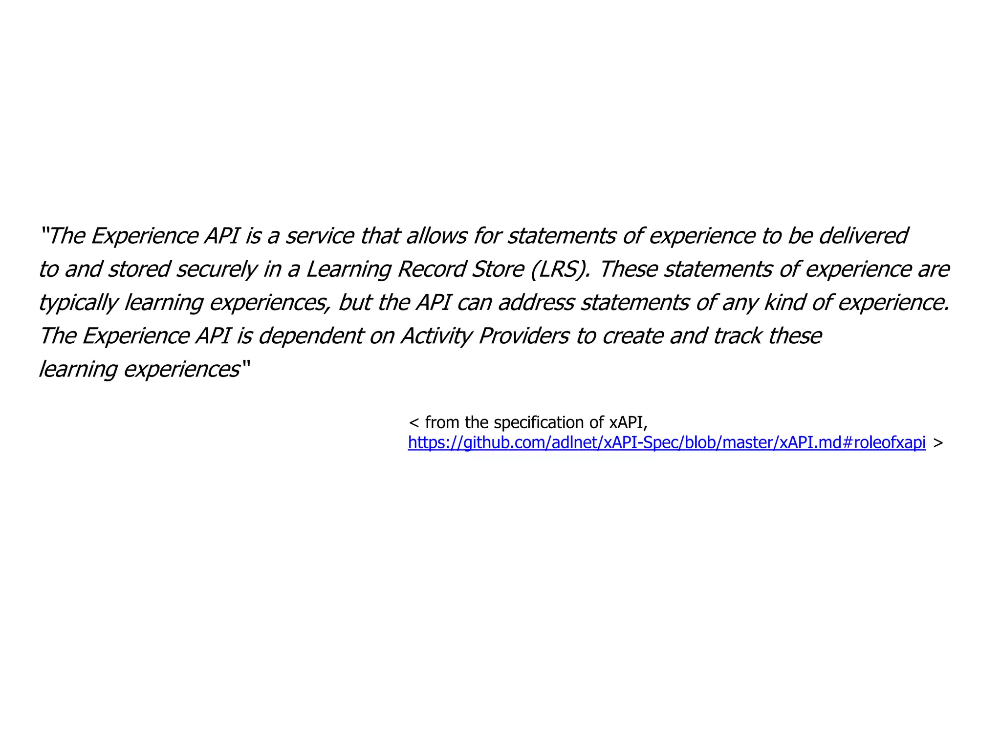 “The Experience API is a service that allows for statements of experience to be delivered
to and stored securely in a Learning Record Store (LRS). These statements of experience are
typically learning experiences, but the API can address statements of any kind of experience.
The Experience API is dependent on Activity Providers to create and track these
learning experiences“
< from the specification of xAPI,
https://github.com/adlnet/xAPI-Spec/blob/master/xAPI.md#roleofxapi >
 