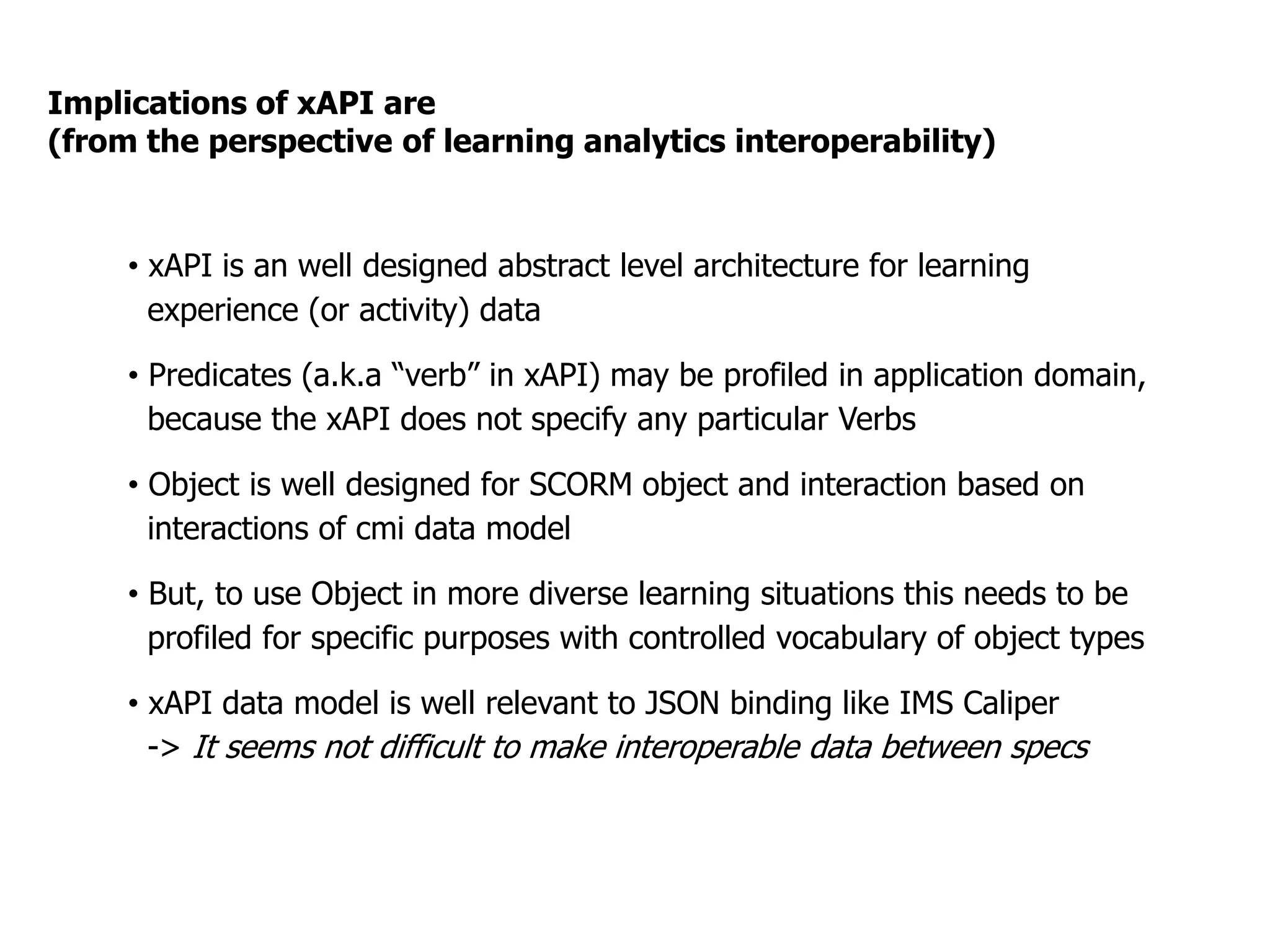 Implications of xAPI are
(from the perspective of learning analytics interoperability)
•  xAPI is an well designed abstract level architecture for learning
experience (or activity) data
•  Predicates (a.k.a “verb” in xAPI) may be profiled in application domain,
because the xAPI does not specify any particular Verbs
•  Object is well designed for SCORM object and interaction based on
interactions of cmi data model
•  But, to use Object in more diverse learning situations this needs to be
profiled for specific purposes with controlled vocabulary of object types
•  xAPI data model is well relevant to JSON binding like IMS Caliper
-> It seems not difficult to make interoperable data between specs
 
