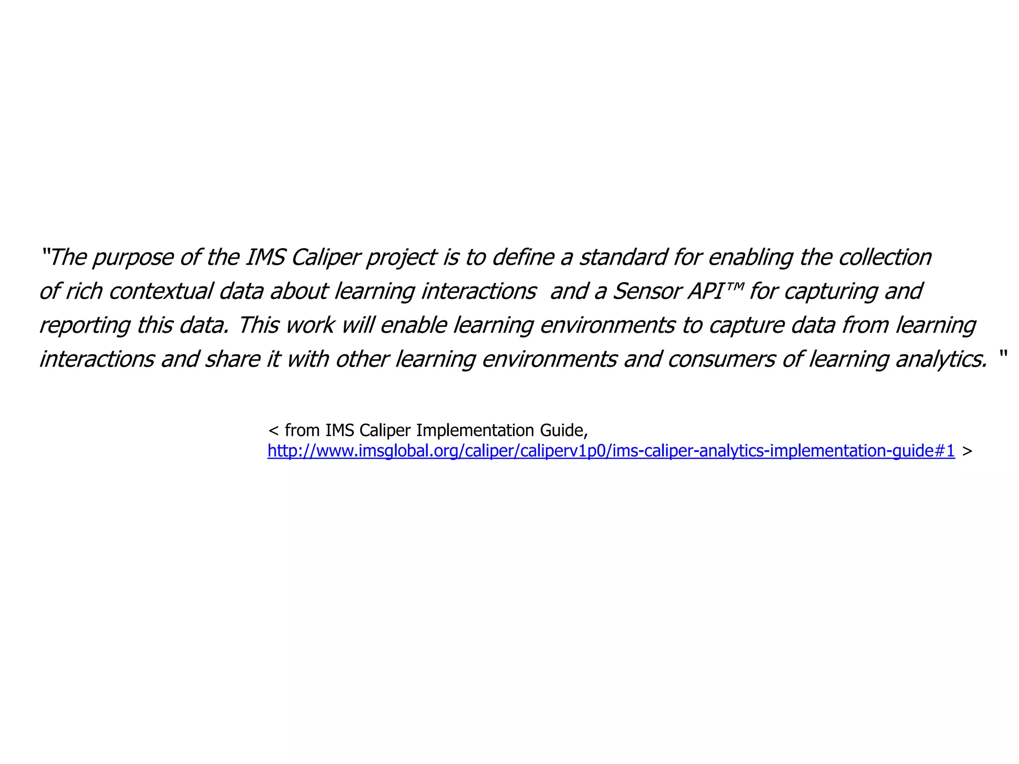 “The purpose of the IMS Caliper project is to define a standard for enabling the collection
of rich contextual data about learning interactions and a Sensor API™ for capturing and
reporting this data. This work will enable learning environments to capture data from learning
interactions and share it with other learning environments and consumers of learning analytics. “
< from IMS Caliper Implementation Guide,
http://www.imsglobal.org/caliper/caliperv1p0/ims-caliper-analytics-implementation-guide#1 >
 