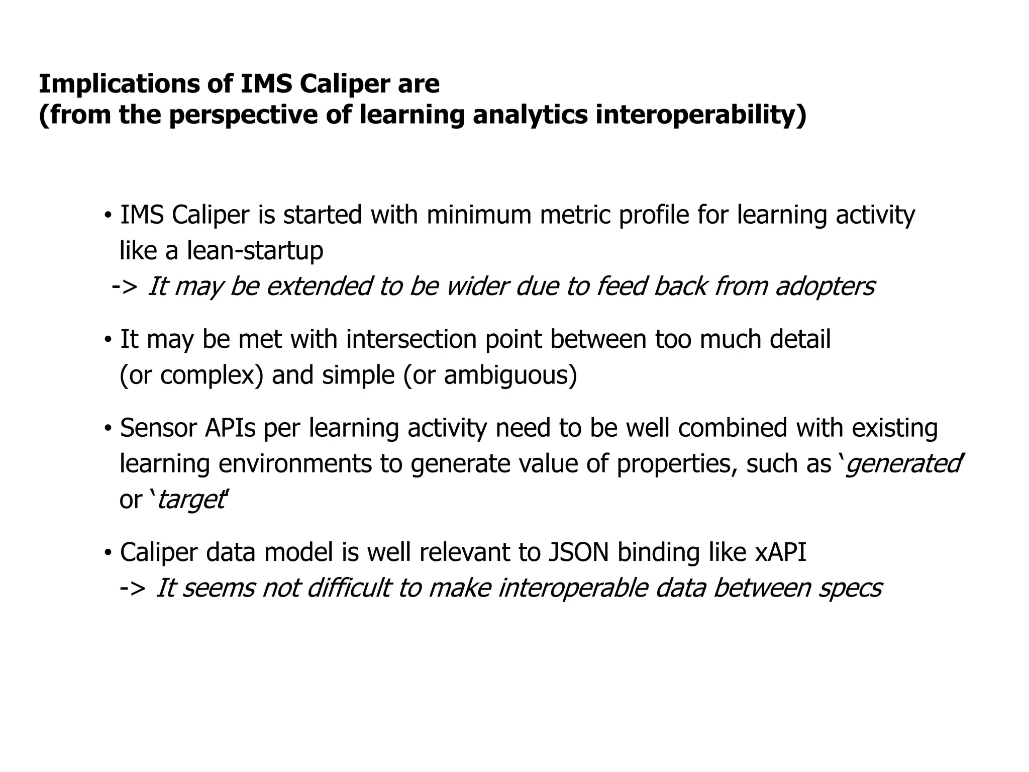 Implications of IMS Caliper are
(from the perspective of learning analytics interoperability)
•  IMS Caliper is started with minimum metric profile for learning activity
like a lean-startup
-> It may be extended to be wider due to feed back from adopters
•  It may be met with intersection point between too much detail
(or complex) and simple (or ambiguous)
•  Sensor APIs per learning activity need to be well combined with existing
learning environments to generate value of properties, such as ‘generated
’
or ‘target’
•  Caliper data model is well relevant to JSON binding like xAPI
-> It seems not difficult to make interoperable data between specs
 