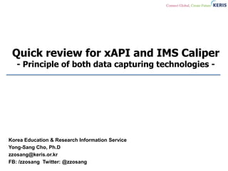 Quick review for xAPI and IMS Caliper
- Principle of both data capturing technologies -
Korea Education & Research Information Service
Yong-Sang Cho, Ph.D
zzosang@keris.or.kr
FB: /zzosang Twitter: @zzosang
 