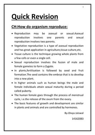 1
Quick Revision
CH:How do organism reproduce:
 Reproduction may be asexual or sexual.Asexual
reproduction involves one parents and sexual
reproduction involves two parents.
 Vegetative reproduction is a type of asexual reproduction
and has great application in agriculture,tissue culture,etc.
 Tissue culture is the technique growing whole plants from
a few cells or even a single cell.
 Sexual reproduction involves the fusion of male and
female gametes to form a Zygote.
 In plants,fertilization is followed by seed and fruit
formation.The seed contains the embryo that is to develop
into a new plant.
 In higher animals such as human beings the male and
female individuals attain sexual maturity during a period
called puberty.
 The human female goes through the process of menstrual
cycle, i.e.the release of the ovum from the ovary.
 The basic features of growth and development are similar
in plants and animals and are controlled by hormones.
By-Divya Jaiswal
14162083
 