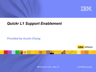 ®




Quickr L1 Support Enablement


Provided by Austin Chang




                     IBM Innovation Center – Dallas, TX   © 2007 IBM Corporation
 