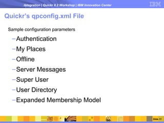 Integration | Quickr 8.2 Workshop | IBM Innovation Center


Quickr’s qpconfig.xml File

 Sample configuration parameters

  – Authentication
  – My Places
  – Offline
  – Server Messages
  – Super User
  – User Directory
  – Expanded Membership Model

                                                                    Slide 11
 