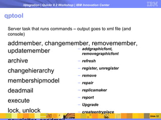 Integration | Quickr 8.2 Workshop | IBM Innovation Center


qptool

 Server task that runs commands – output goes to xml file (and
 console)

 addmember, changemember, removemember,
                     – addgraphicfont,
 updatemember          removegraphicfont
 archive                                    – refresh
                                            – register, unregister
 changehierarchy
                                            – remove
 membershipmodel                            – repair

 deadmail                                   – replicamaker
                                            – report
 execute
                                            – Upgrade
 lock, unlock                               – createentryplace
                                                                     Slide 12
 