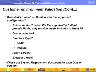 Integration | Quickr 8.2 Workshop | IBM Innovation Center


Customer environment Validation (Cont...)
  Does Quickr install on Domino with the supported
   configuration?
    – Quickr version? Latest Fix Pack applied? (L3 didn't
      provide Hotfix, only provide the fix includes to latest FP.
    – Domino version?
    – Directory Type?
        • LDAP
        • Domino
    – Proxy Server?
    – Browser ?Type?
  Check out System Requirement document for each Quickr
   version
                                                                    Slide 15
 