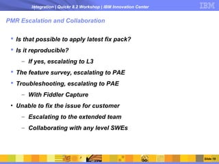 Integration | Quickr 8.2 Workshop | IBM Innovation Center


PMR Escalation and Collaboration

  Is that possible to apply latest fix pack?
  Is it reproducible?
     – If yes, escalating to L3
  The feature survey, escalating to PAE
  Troubleshooting, escalating to PAE
     – With Fiddler Capture
 • Unable to fix the issue for customer
     – Escalating to the extended team
     – Collaborating with any level SWEs




                                                                    Slide 19
 