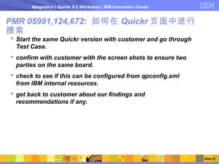 Integration | Quickr 8.2 Workshop | IBM Innovation Center


PMR 05991,124,672: 如何在 Quickr 页面中进行
搜索
 Start the same Quickr version with customer and go through
  Test Case.
 confirm with customer with the screen shots to ensure two
  parties on the same board.
 check to see if this can be configured from qpconfig.xml
  from IBM internal resources.
 get back to customer about our findings and
  recommendations if any.




                                                                   Slide 21
 
