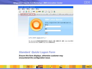 Integration | Quickr 8.2 Workshop | IBM Innovation Center




      Standard Quickr Logon Form
      Ensure this form displays, otherwise customer may
      encountered the configuration issue.



                                                            Slide 3
 