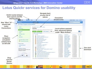 Integration | Quickr 8.2 Workshop | IBM Innovation Center


 Lotus Quickr services for Domino usability
                                                Navigate back
      Switch easily between                     to your list of
       team spaces and file                         places         Consistent
          sharing places
                                                                  breadcrumbs
New “Blue” UI
 shared with
   Lotus
Connections                                                       Local actions exposed
                                                                  here, advanced options
                                                                   under “More Actions”

    Place
 navigation
 and global
actions back
 on left side

                                                                                           One click
                                                                                           download




        Drop
      zone for
       Quickr
      Domino

                                                                                              Slide 4
 