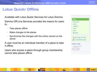 Integration | Quickr 8.2 Workshop | IBM Innovation Center


Lotus Quickr Offline
 Available with Lotus Quickr Services for Lotus Domino
 Domino Off-Line Services provides the means for users
 to :
   – Take places offline
   – Make changes to the places
   – Synchronize the changes with the online version on the
     server

 A user must be an individual member of a place to take
 it offline
 Users who access a place through group membership
 cannot take places offline




                                                                      Slide 7
 