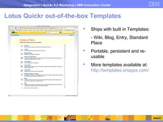 Integration | Quickr 8.2 Workshop | IBM Innovation Center


Lotus Quickr out-of-the-box Templates
                                                 Ships with built in Templates:
                                                  - Wiki, Blog, Entry, Standard
                                                  Place
                                                 Portable, persistent and re-
                                                  usable
                                                 More templates available at:
                                                  http://templates.snapps.com/




                                                                                   Slide 8
 