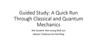 Guided Study: A Quick Run
Through Classical and Quantum
Mechanics
Msc Student: Alan Leung Shek Lun
Advisor: Professor Hui Pak Ming
 