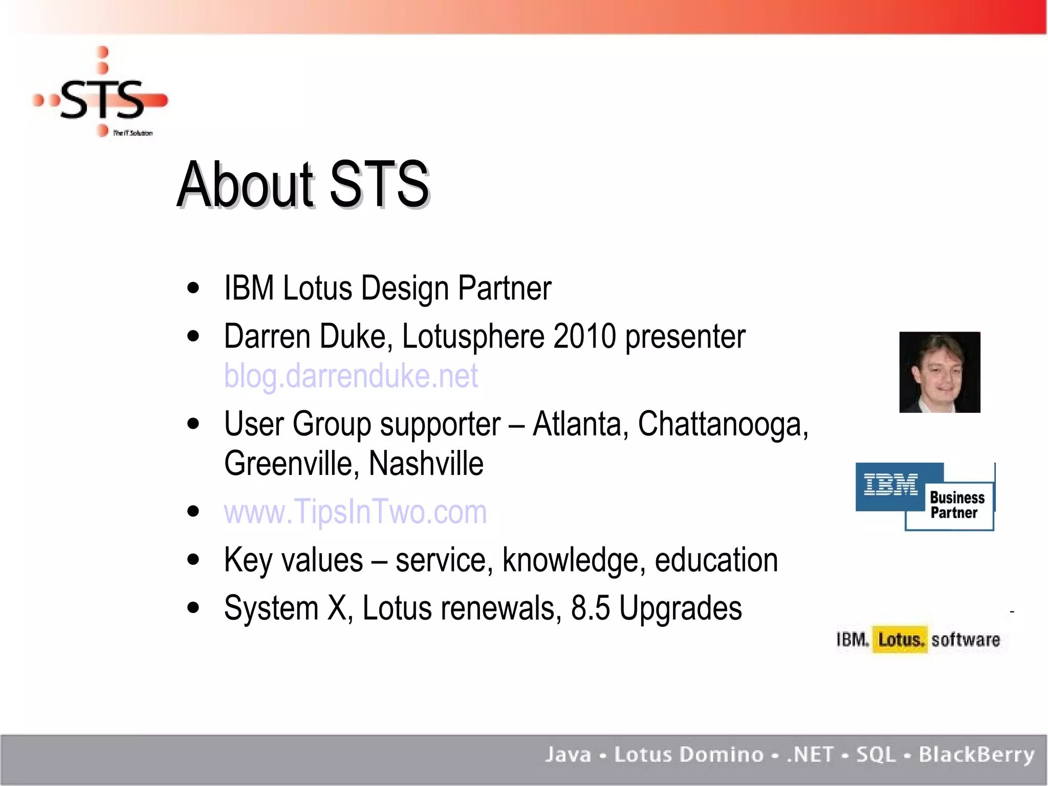 About STS IBM Lotus Design Partner Darren Duke, Lotusphere 2010 presenter  blog.darrenduke.net User Group supporter – Atlanta, Chattanooga, Greenville, Nashville www.TipsInTwo.com Key values – service, knowledge, education System X, Lotus renewals, 8.5 Upgrades 