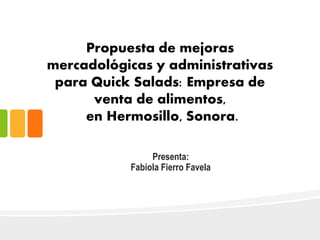 Propuesta de mejoras
mercadológicas y administrativas
para Quick Salads: Empresa de
venta de alimentos,
en Hermosillo, Sonora.
Presenta:
Fabiola Fierro Favela
 
