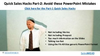www.salesmojo.in©
SalesMOJO
Quick Sales Hacks Part-2: Avoid these PowerPoint Mistakes
• Not including Stories
• Not including Prospect
• Too much information on the Slides
• Talking too fast
• Using the Fit-All-Size generic PowerPoint format
Click here for the Part-1 Quick Sales Hacks
 