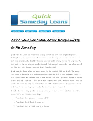 Quick Same Day Loans- Borrow Money Quickly

On The Same Day

Quick Same Day Loans are focused on helping borrow the best loan program to people
looking for temporary cash for unforeseen expenses. We help you borrow money in order to
meet your urgent needs. Usually when you face mid-month crisis, we come to help you. The
best part is that we maintain hassle-free and fast approval process for just about any of
our loan services. So apply now and obtain loan instantly!

Quick same day loans helps you borrow money in the range of £100 and £1500. The amount
that yu actually borrow also depends upon your needs as well as your repayment capacity.
This is the reason why lenders want to know whether you have a permanent source of income
or not. You get a time of 14 days to 30 days to repay this loan. Moreover since these are
short term loans, we help you borrow these as collateral free loans. So you don’t need
to bother about arranging any security for the loans to be borrowed.

In order for us to help you borrow money quickly, you must meet certain basic conditions
prescribed by the lenders. Accordingly:

      You should be a permanent resident of UK

      You should be at least 18 years old

      You should have a steady source of income
 