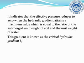 It indicates that the effective pressure reduces to
zero when the hydraulic gradient attains a
maximum value which is equal to the ratio of the
submerged unit weight of soil and the unit weight
of water.
This gradient is known as the critical hydraulic
gradient ic.
 