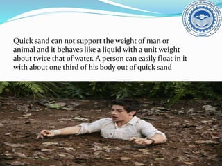 Quick sand can not support the weight of man or
animal and it behaves like a liquid with a unit weight
about twice that of water. A person can easily float in it
with about one third of his body out of quick sand
 