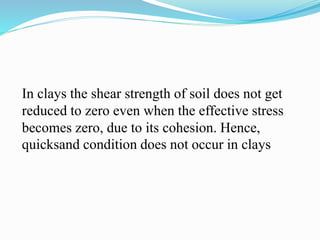 In clays the shear strength of soil does not get
reduced to zero even when the effective stress
becomes zero, due to its cohesion. Hence,
quicksand condition does not occur in clays
 
