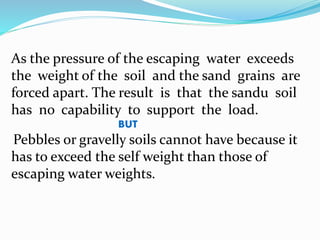 As the pressure of the escaping water exceeds
the weight of the soil and the sand grains are
forced apart. The result is that the sandu soil
has no capability to support the load.
BUT
Pebbles or gravelly soils cannot have because it
has to exceed the self weight than those of
escaping water weights.
 