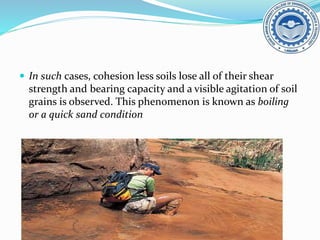  In such cases, cohesion less soils lose all of their shear
strength and bearing capacity and a visible agitation of soil
grains is observed. This phenomenon is known as boiling
or a quick sand condition
 