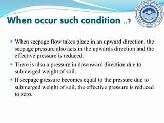 When occur such condition ..?
 When seepage flow takes place in an upward direction, the
seepage pressure also acts in the upwards direction and the
effective pressure is reduced.
 There is also a pressure in downward direction due to
submerged weight of soil.
 If seepage pressure becomes equal to the pressure due to
submerged weight of soil, the effective pressure is reduced
to zero.
 