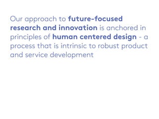 Our approach to future-focused
research and innovation is anchored in
principles of human centered design - a
process that is intrinsic to robust product
and service development
 