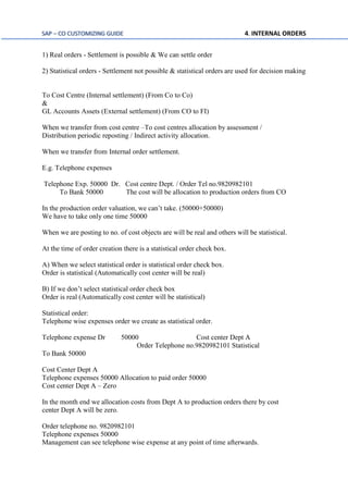 SAP – CO CUSTOMIZING GUIDE 4. INTERNAL ORDERS
1) Real orders - Settlement is possible & We can settle order
2) Statistical orders - Settlement not possible & statistical orders are used for decision making
To Cost Centre (Internal settlement) (From Co to Co)
&
GL Accounts Assets (External settlement) (From CO to FI)
When we transfer from cost centre –To cost centres allocation by assessment /
Distribution periodic reposting / Indirect activity allocation.
When we transfer from Internal order settlement.
E.g. Telephone expenses
Telephone Exp. 50000 Dr. Cost centre Dept. / Order Tel no.9820982101
To Bank 50000 The cost will be allocation to production orders from CO
In the production order valuation, we can’t take. (50000+50000)
We have to take only one time 50000
When we are posting to no. of cost objects are will be real and others will be statistical.
At the time of order creation there is a statistical order check box.
A) When we select statistical order is statistical order check box.
Order is statistical (Automatically cost center will be real)
B) If we don’t select statistical order check box
Order is real (Automatically cost center will be statistical)
Statistical order:
Telephone wise expenses order we create as statistical order.
Telephone expense Dr 50000 Cost center Dept A
Order Telephone no.9820982101 Statistical
To Bank 50000
Cost Center Dept A
Telephone expenses 50000 Allocation to paid order 50000
Cost center Dept A – Zero
In the month end we allocation costs from Dept A to production orders there by cost
center Dept A will be zero.
Order telephone no. 9820982101
Telephone expenses 50000
Management can see telephone wise expense at any point of time afterwards.
 