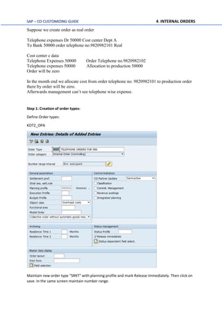 SAP – CO CUSTOMIZING GUIDE 4. INTERNAL ORDERS
Suppose we create order as real order
Telephone expenses Dr 50000 Cost center Dept A
To Bank 50000 order telephone no.9820982101 Real
Cost center c data
Telephone Expenses 50000 Order Telephone no.9820982102
Telephone expenses 50000 Allocation to production 50000
Order will be zero
In the month end we allocate cost from order telephone no. 9820982101 to production order
there by order will be zero.
Afterwards management can’t see telephone wise expense.
Step 1: Creation of order types:
Define Order types:
KOT2_OPA
Maintain new order type “SRKT” with planning profile and mark Release immediately. Then click on
save. In the same screen maintain number range.
 