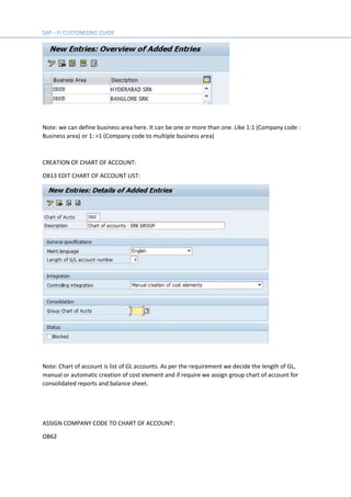 Note: we can define business area here. It can be one or more than one. Like 1:1 (Company code :
Business area) or 1: >1 (Company code to multiple business area)
CREATION OF CHART OF ACCOUNT:
OB13 EDIT CHART OF ACCOUNT LIST:
Note: Chart of account is list of GL accounts. As per the requirement we decide the length of GL,
manual or automatic creation of cost element and if require we assign group chart of account for
consolidated reports and balance sheet.
ASSIGN COMPANY CODE TO CHART OF ACCOUNT:
OB62
 