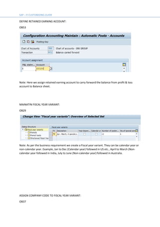 DEFINE RETAINED EARNING ACCOUNT:
OB53
Note: Here we assign retained earning account to carry forward the balance from profit & loss
account to Balance sheet.
MAINATIN FISCAL YEAR VARIANT:
OB29
Note: As per the business requirement we create a Fiscal year variant. They can be calendar year or
non-calendar year. Example, Jan to Dec (Calendar year) followed in US etc., April to March (Non-
calendar year followed in India, July to June (Non-calendar year) followed in Australia.
ASSIGN COMPANY CODE TO FISCAL YEAR VARIANT:
OB37
 