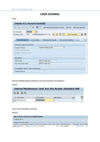 CASH JOURNAL
FS00:
DEFINE NUMBER RANGE INTERVAL FOR CASH JOURNAL DOCUMENTS:
FBCJC1:
SETUP CASH JOURNAL ACCOUNT:
FBCJC0:
 