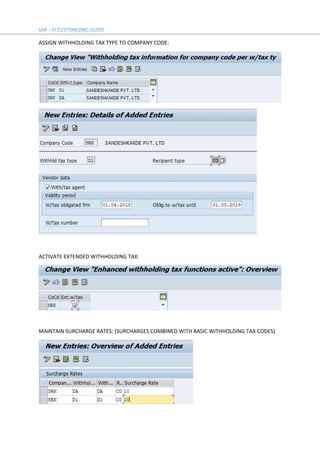 ASSIGN WITHHOLDING TAX TYPE TO COMPANY CODE:
ACTIVATE EXTENDED WITHHOLDING TAX:
MAINTAIN SURCHARGE RATES: (SURCHARGES COMBINED WITH BASIC WITHHOLDING TAX CODES)
 