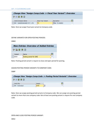 Note: Here we assign Fiscal year variant to Company code.
DEFINE VARIANTS FOR OPEN POSTING PERIODS:
OBBO
Note: Posting period variant is require to close and open period for posting.
ASSIGN POSTING PERIOD VARIANTS TO COMPANY CODE:
OBBP
Note: Here we assign posting period variants to Company code. We can assign one posting period
variant to more than one company code. But at least one posting variant is require for one company
code.
OPEN AND CLOSE POSTING PERIOD VARIANT:
OB52
 