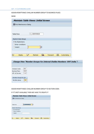 ASSIGN REMITTANCE CHALLAN NUMBER GROUP TO BUSINESS PLACE:
SM30
ASSIGN REMITTANCE CHALLAN NUMBER GROUP TO SECTION CODE:
IF IT’S NOT AVAILABLE THEN WE HAVE TO CREATE IT
 