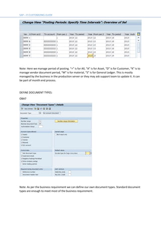 Note: Here we manage period of posting. “+” is for All, “A” is for Asset, “D” is for Customer, “K” is to
manage vendor document period, “M” is for material, “S” is for General Ledger. This is mostly
managed by the business in the production server or they may ask support team to update it. It can
be part of month end process.
DEFINE DOCUMENT TYPES:
OBA7
Note: As per the business requirement we can define our own document types. Standard document
types are enough to meet most of the business requirement.
 