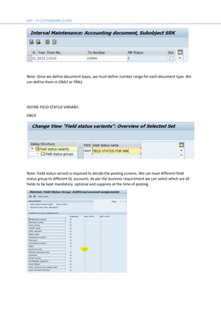 Note: Once we define document types, we must define number range for each document type. We
can define them in OBA7 or FBN1.
DEFINE FIELD STATUS VARIANT:
OBC4
Note: Field status variant is required to decide the posting screens. We can have different field
status group to different GL accounts. As per the business requirement we can select which are all
fields to be kept mandatory, optional and suppress at the time of posting.
 