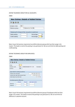 DEFINE TOLERANCE GROUP FOR G/L ACCOUNTS:
OBA0
Note: As per the business requirement we define tolerance group which we then assign in GL
master. This leads to restrict the posting in any particular GL. We can set limits for debit posting and
credit posting.
DEFINE TOLERANCE GROUP FOR EMPLOYEES:
OBA4
Note: As per the business requirement we define tolerance group of employees which we then
assign in GL master. This leads to restrict the posting in any particular GL. We can set limits for
difference in payment amount.
 