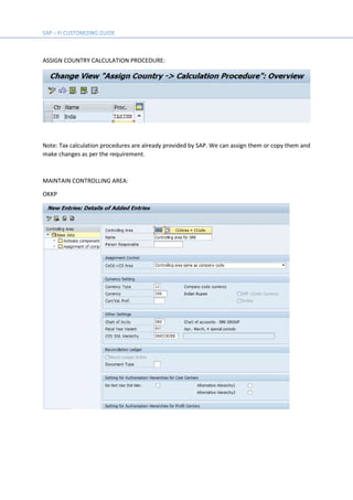 ASSIGN COUNTRY CALCULATION PROCEDURE:
Note: Tax calculation procedures are already provided by SAP. We can assign them or copy them and
make changes as per the requirement.
MAINTAIN CONTROLLING AREA:
OKKP
 